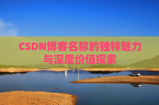 CSDN博客名称的独特魅力与深度价值探索 CSDN博客名称的独特魅力与深度价值探索